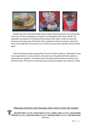 Besides that, the unique homemade recipe enables Sweet Hug House to be outstanding
at the area. All of the ingredients and dessert are developed by the owner, Mr Ng. The
ingredients and dessert are limited and they produce them daily in order to ensure the
freshness and unique taste of the food. Also to adapt the needs of customers, Sweet Hut
House will change their menu every 2 to 3 months to ensure that customers will come back
again.
Sweet Hug House provides good quality of services to their customers. Although the shop
has enough worker to serve customers, the owners are still uphold with their workers to
serve customers together. The workers there are polite and they treat the customers just
like their family. The food are served fast and accurately according to the customer’s needs.
Obstacles faced by new business who wish to enter the market
LOH MUN TONG (0323680) l TAN JIA SAN (0322406) l LEONG LI JING (0323628) l CALVIN WONG
PING KET (0322481) l KIEW CHEE YUAN (0323297) l THAM KAI LOON (0323593) l LOW WING CHUN
(0323315)
15 | P a g e
 