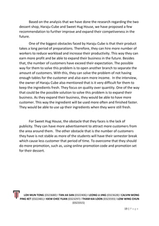 Based on the analysis that we have done the research regarding the two
dessert shop, Haraju Cube and Sweet Hug House, we have proposed a few
recommendation to further improve and expand their competiveness in the
future.
One of the biggest obstacles faced by Haraju Cube is that their product
takes a long period of preparations. Therefore, they can hire more number of
workers to reduce workload and increase their productivity. This way they can
earn more profit and be able to expand their business in the future. Besides
that, the number of customers have exceed their expectation. The possible
way for them to solve this problem is to open another branch to separate the
amount of customers. With this, they can solve the problem of not having
enough tables for the customer and also earn more income. In the interview,
the owner of Haraju Cube also mentioned that is it very difficult for them to
keep the ingredients fresh. They focus on quality over quantity. One of the way
that could be the possible solution to solve this problem is to expand their
business. As they expand their business, they would be able to have more
customer. This way the ingredient will be used more often and finished faster.
They would be able to use up their ingredients when they were still fresh.
For Sweet Hug House, the obstacle that they faces is the lack of
publicity. They can have more advertisement to attract more customers from
the area around them. The other obstacle that is the number of customers
they have is not stable as more of the students will have their semester break
which cause less customer that period of time. To overcome that they should
do more promotion, such as, using online promotion code and promotion set
for their dessert.
LOH MUN TONG (0323680) l TAN JIA SAN (0322406) l LEONG LI JING (0323628) l CALVIN WONG
PING KET (0322481) l KIEW CHEE YUAN (0323297) l THAM KAI LOON (0323593) l LOW WING CHUN
(0323315)
19 | P a g e
 