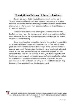 Description of history of desserts business
Dessert is a course that is included in a main meal, and the word
‘dessert’ is originated from French word ‘desservir’ which mean of “to clean
the table”. Usually desserts include mostly sweet food, but may include coffee,
cheese, nuts of other savours. Fruit is commonly found in dessert because of
it’s naturally sweetness.
Sweets were founded to feed for the god in Mesopotamia and India.
Dry fruit and honey were the first sweeteners which were used in most of the
world. After that, human started to use sugarcane to make sugar and make it
easier to use and carry along.
Baked goods have been around the world for thousands of years and the
art of bakery was developed early during the Roman Empire. And the baked
goods became more famous and started selling in Rome, Germany and other
country. Most goods that were baked by bakeries were pies, bread, cakes and
others. As time goes, bakery nowadays not only sell baked goods but also
coffee and other products. For example, RT bakery started selling coffee and
food to increase their profit and also the amount of customer of niche market.
In this generation, bakery and pastry are separated into dessert and non-
dessert shops as more customers are willing to pay a visit to the dessert shop
because of their sweet tooth and also due to the trend.
LOH MUN TONG (0323680) l TAN JIA SAN (0322406) l LEONG LI JING (0323628) l CALVIN WONG
PING KET (0322481) l KIEW CHEE YUAN (0323297) l THAM KAI LOON (0323593) l LOW WING CHUN
(0323315)
4 | P a g e
 