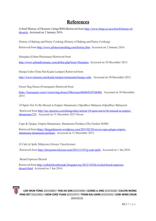 References
A brief History of Desserts ( Irtiqa RSS) Retrieved from http://www.irtiqa.co.za/a-brief-history-of-
desserts. Accessed on 2 January 2016.
History of Baking and Pastry Cooking (History of Baking and Pastry Cooking)
Retrieved from http://www.pfisterconsulting.com/history.htm. Accessed on 2 January 2016.
Harajuku (Urban Dictionary) Retrieved from
http://www.urbandictionary.com/define.php?term=Harajuku .Accessed on 30 December 2015.
Haraju Cube (Time Out Kuala Lumpur) Retrieved from
http://www.timeout.com/kuala-lumpur/restaurants/haraju-cube . Accessed on 30 December 2015.
Sweet Hug House (Foursquare) Retrieved from
https://foursquare.com/v/sweet-hug-house/50ba1aece4b04656297d6f0d . Accessed on 30 December
2015
10 Spots Not To Be Missed in Empire Damansara | OpenRice Malaysia (OpenRice Malaysia)
Retrieved from http://my.openrice.com/klangvalley/article/10-spots-not-to-be-missed-in-empire-
damansara/735 . Accessed on 31 December 2015 Seven
Cups & Epique, Empire Damansara, Damansara Perdana (The Garden NOM)
Retrieved from https://thegardennom.wordpress.com/2015/02/26/seven-cups-epique-empire-
damansara-damansara-perdana/. Accessed on 31 December 2015
JJ Cafe @ Ipoh, Malaysia (Always Travelicious)
Retrieved from http://alwaystravelicious.com/2013/11/07/jj-cafe-ipoh/. Accessed on 1 Jan 2016
Bread Espresso Dessert
Retrieved from http://softshellcrabtemaki.blogspot.my/2012/10/life-in-bed-bread-espresso-
dessert.html. Accessed on 3 Jan 2016.
LOH MUN TONG (0323680) l TAN JIA SAN (0322406) l LEONG LI JING (0323628) l CALVIN WONG
PING KET (0322481) l KIEW CHEE YUAN (0323297) l THAM KAI LOON (0323593) l LOW WING CHUN
(0323315)
43 | P a g e
 