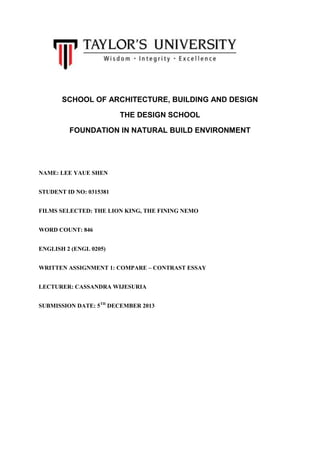 SCHOOL OF ARCHITECTURE, BUILDING AND DESIGN
THE DESIGN SCHOOL
FOUNDATION IN NATURAL BUILD ENVIRONMENT

NAME: LEE YAUE SHEN
STUDENT ID NO: 0315381
FILMS SELECTED: THE LION KING, THE FINING NEMO
WORD COUNT: 846
ENGLISH 2 (ENGL 0205)
WRITTEN ASSIGNMENT 1: COMPARE – CONTRAST ESSAY
LECTURER: CASSANDRA WIJESURIA
SUBMISSION DATE: 5TH DECEMBER 2013

 
