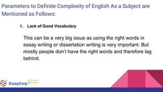 Parameters to Definite Complexity of English As a Subject are
Mentioned as Follows:
1. Lack of Good Vocabulary
This can be a very big issue as using the right words in
essay writing or dissertation writing is very important. But
mostly people don’t have the right words and therefore lag
behind.
 
