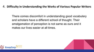 4. Difficulty in Understanding the Works of Various Popular Writers
There comes discomfort in understanding good vocabulary
and scholars have a different school of thought. Their
amalgamation of perception is not same as ours and it
makes our lives easier at all times.
 