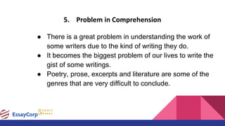 5. Problem in Comprehension
● There is a great problem in understanding the work of
some writers due to the kind of writing they do.
● It becomes the biggest problem of our lives to write the
gist of some writings.
● Poetry, prose, excerpts and literature are some of the
genres that are very difficult to conclude.
 