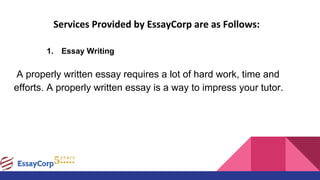 Services Provided by EssayCorp are as Follows:
1. Essay Writing
A properly written essay requires a lot of hard work, time and
efforts. A properly written essay is a way to impress your tutor.
 