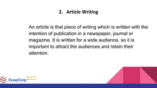 2. Article Writing
An article is that piece of writing which is written with the
intention of publication in a newspaper, journal or
magazine. It is written for a wide audience, so it is
important to attract the audiences and retain their
attention.
 
