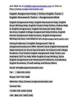 Just Mail Us at Info@assignmentsweb.com or Visit at
http://www.assignmentsweb.com
English Assignment Help | Online English Tutors |
English Homework Tutors – Assignments Web
English Assignment Help, English Homework Help, English
Essay Writing Help, English Project Help Online, Online Help
In English Assignment, English Homework Help Online
Services, English College Assignment Help Online, English
School Assignment Help Services, English Assignment
Writing Services: Just Mail Us at Info@assignmentsweb.com
Facing Problems in English Assignment? We at
Assignmentsweb.com Offer World's Best English Homework
Help Solutions to Score Good Grades for School and College
Students. Our Online English Assignment Help Tutors are
Available 24/7 to help With English Essay Writing, Solve
English Assignment and Homework Problems, Vocabulary,
English Grammar, Proofreading and Many More.
Email: Info@assignmentsweb.com
Tel : 585-535-1023
Skype: 347-732-1082
Website: http://www.assignmentsweb.com
Contact No:
+1-585-535-1023 (USA)
+44- 208-133 -5697 (UK)
 