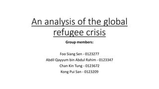 An analysis of the global
refugee crisis
Group members:
Foo Siang Sen - 0123277
Abdil Qayyum bin Abdul Rahim - 0123347
Chan Kin Tung - 0123672
Kong Pui San - 0123209
 