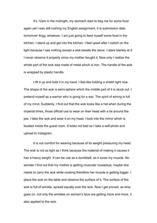 It’s 12am in the midnight, my stomach start to beg me for some food
again yet I was still rushing my English assignment, it is submission date
tomorrow! Argg, whatever, I am just going to feed myself some food in the
kitchen. I stand up and get into the kitchen. I feel upset after I switch on the
light because I see nothing except a wok beside the stove. I stare blankly at it.
I never observe it properly since my mother bought it. Now only I realize the
whole part of the wok was made of metal which is iron. The handle of the wok
is wrapped by plastic handle.
I lift it up and hold it in my hand. I feel like holding a shield right now.
The shape of the wok is semi-sphere which the middle part of it is stuck out. I
pretend myself as a warrior who is going for a war. The spirit of wining is full
of my mind. Suddenly, I find out that the wok looks like a hat when during the
imperial times, those official use to wear on their head with a tie around the
jaw. I take the wok and wear it on my head. I look into the mirror which is
located inside the guest room. It looks not bad so I take a self-photo and
upload to instagram.
It is not comfort for wearing because of its weight pressuring my head.
The wok is not as light as I think because the material of making it causes it
has a heavy weight. It can be use as a dumbbell, as it sores my muscle. No
wonder I find out that my mother is getting muscular nowadays; maybe she
needs to carry the wok while cooking therefore her muscle is getting bigger. I
place the wok on the table and observe the surface of it. The surface of the
wok is full of wrinkle, spread equally over the wok. Now I get proved; as time
goes on, not only the wrinkles on women’s face are getting more and more, it
also applied to the wok.

 