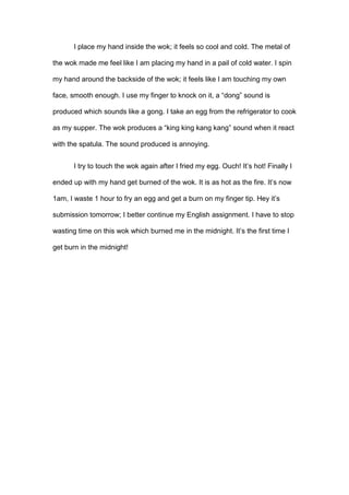 I place my hand inside the wok; it feels so cool and cold. The metal of
the wok made me feel like I am placing my hand in a pail of cold water. I spin
my hand around the backside of the wok; it feels like I am touching my own
face, smooth enough. I use my finger to knock on it, a “dong” sound is
produced which sounds like a gong. I take an egg from the refrigerator to cook
as my supper. The wok produces a “king king kang kang” sound when it react
with the spatula. The sound produced is annoying.
I try to touch the wok again after I fried my egg. Ouch! It’s hot! Finally I
ended up with my hand get burned of the wok. It is as hot as the fire. It’s now
1am, I waste 1 hour to fry an egg and get a burn on my finger tip. Hey it’s
submission tomorrow; I better continue my English assignment. I have to stop
wasting time on this wok which burned me in the midnight. It’s the first time I
get burn in the midnight!

 