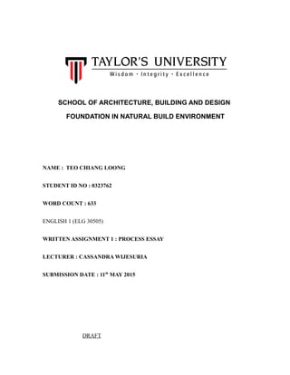 SCHOOL OF ARCHITECTURE, BUILDING AND DESIGN
FOUNDATION IN NATURAL BUILD ENVIRONMENT
NAME : TEO CHIANG LOONG
STUDENT ID NO : 0323762
WORD COUNT : 633
ENGLISH 1 (ELG 30505)
WRITTEN ASSIGNMENT 1 : PROCESS ESSAY
LECTURER : CASSANDRA WIJESURIA
SUBMISSION DATE : 11th
MAY 2015
DRAFT
 