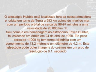 O telescópio Hubble está localizado fora da nossa atmosfera e  orbita em torno da Terra a 593 km acima do nível do mar, com um período orbital de cerca de 96-97 minutos a uma velocidade de 28.000 km / h. Seu nome é em homenagem ao astrônomo Edwin Hubble, foi colocado em órbita em 24 de abril de 1990. Ele pesa cerca de 11000 kg tem forma cilíndrica com um comprimento de 13,2 metros e um diâmetro de 4,2 m. Este telescópio pode obter imagens do cosmos em um arco de resolução de 0,1 .  segundo 