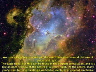 Words are escaping us when you discover these monumental pictures of colors and light.  The Eagle Nebula or M16 can be found in the Serpent contallation, and it’s like an open window at the centre of a starry night.  At the centre, many young stars forming creating a wonderful spectacle of gaseous emissions. 