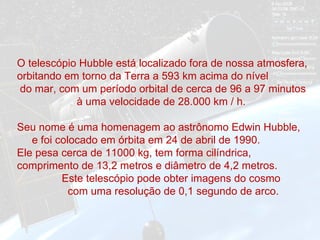 O telescópio Hubble está localizado fora de nossa atmosfera, orbitando em torno da Terra a 593 km acima do nível  do mar, com um período orbital de cerca de 96 a 97 minutos  à uma velocidade de 28.000 km / h.  Seu nome é uma homenagem ao astrônomo Edwin Hubble,  e foi colocado em órbita em 24 de abril de 1990.  Ele pesa cerca de 11000 kg, tem forma cilíndrica,  comprimento de 13,2 metros e diâmetro de 4,2 metros.  Este telescópio pode obter imagens do cosmo  com uma resolução de 0,1 segundo de arco.  