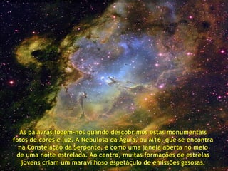 As palavras fogem-nos quando descobrimos estas monumentais  fotos de cores e luz. A Nebulosa da Águia, ou M16, que se encontra  na Constelação da Serpente, é como uma janela aberta no meio  de uma noite estrelada. Ao centro, muitas formações de estrelas  jovens criam um maravilhoso espetáculo de emissões gasosas.   