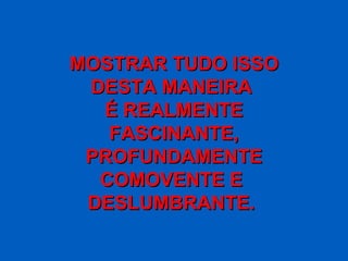 MOSTRAR TUDO ISSO DESTA MANEIRA  É REALMENTE FASCINANTE, PROFUNDAMENTE COMOVENTE E  DESLUMBRANTE.  