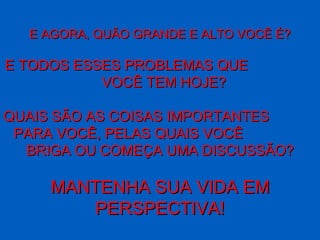 E AGORA, QUÃO GRANDE E ALTO VOCÊ É? E TODOS ESSES PROBLEMAS QUE  VOCÊ TEM HOJE? QUAIS SÃO AS COISAS IMPORTANTES  PARA VOCÊ, PELAS QUAIS VOCÊ  BRIGA OU COMEÇA UMA DISCUSSÃO? MANTENHA SUA VIDA EM PERSPECTIVA ! 