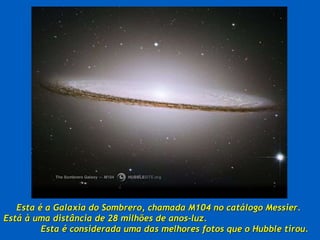 Esta é a Galaxia do Sombrero, chamada M104 no catálogo Messier.  Está à uma distância de 28 milhões de anos-luz.  Esta é considerada uma das melhores fotos que o Hubble tirou.  