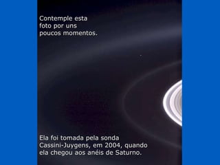 Contemple esta  foto por uns  poucos momentos. Ela foi tomada pela sonda  Cassini-Juygens, em 2004, quando  ela chegou aos anéis de Saturno. 