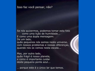 Isso faz você pensar, não? Se nós quizermos, podemos tomar esta foto  como uma lição de humildade... E como uma dupla mensagem: De um lado, quão pequenos nós somos neste universo, com nossos problemas e nossas diferenças,  quando nós os vemos nesta escala...  Mas, por outro lado,  quão frágil é nosso planeta, e como é importante cuidar  deste pequeno ponto azul... …  porque este é o único lar que temos. 