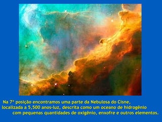 Na 7ª posição encontramos uma parte da Nebulosa do Cisne,
localizada a 5,500 anos-luz, descrita como um oceano de hidrogênio
      com pequenas quantidades de oxigênio, enxofre e outros elementos.
 