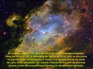 As palavras fogem-nos quando descobrimos estas monumentais
fotos de cores e luz. A Nebulosa da Águia, ou M16, que se encontra
  na Constelação da Serpente, é como uma janela aberta no meio
 de uma noite estrelada. Ao centro, muitas formações de estrelas
   jovens criam um maravilhoso espetáculo de emissões gasosas.
 