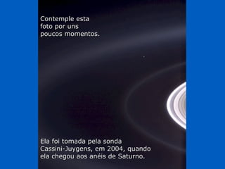 Contemple esta
foto por uns
poucos momentos.




Ela foi tomada pela sonda
Cassini-Juygens, em 2004, quando
ela chegou aos anéis de Saturno.
 