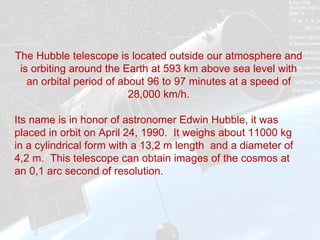 The Hubble telescope is located outside our atmosphere and is orbiting around the Earth at 593 km above sea level with an orbital period of about 96 to 97 minutes at a speed of 28,000 km/h. Its name is in honor of astronomer Edwin Hubble, it was placed in orbit on April 24, 1990.  It weighs about 11000 kg in a cylindrical form with a 13,2 m length  and a diameter of 4,2 m.  This telescope can obtain images of the cosmos at an 0,1 arc second of resolution.  