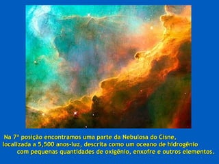 Na 7ª posição encontramos uma parte da Nebulosa do Cisne,
localizada a 5,500 anos-luz, descrita como um oceano de hidrogênio
      com pequenas quantidades de oxigênio, enxofre e outros elementos.
 