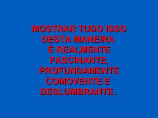 MOSTRAR TUDO ISSO
 DESTA MANEIRA
  É REALMENTE
   FASCINANTE,
 PROFUNDAMENTE
  COMOVENTE E
 DESLUMBRANTE.
 