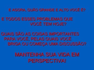 E AGORA, QUÃO GRANDE E ALTO VOCÊ É?

E TODOS ESSES PROBLEMAS QUE
           VOCÊ TEM HOJE?

QUAIS SÃO AS COISAS IMPORTANTES
 PARA VOCÊ, PELAS QUAIS VOCÊ
  BRIGA OU COMEÇA UMA DISCUSSÃO?

     MANTENHA SUA VIDA EM
         PERSPECTIVA!
 