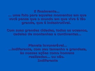 E finalmente…
… uma foto para aqueles momentos em que
você pensa que o mundo em que vive é tão
       grande, que é indestrutível.

Com suas grandes cidades, todos os oceanos,
   cadeias de montanhas e continentes…


          Planeta invunerável…
…indiferente, com seu tamanho e grandeza,
      às nossas ações como homens
           realizadas... ou não.
                 Indiferente
 