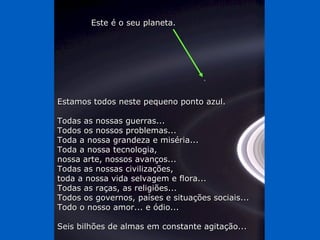 Este é o seu planeta.




Estamos todos neste pequeno ponto azul.

Todas as nossas guerras...
Todos os nossos problemas...
Toda a nossa grandeza e miséria...
Toda a nossa tecnologia,
nossa arte, nossos avanços...
Todas as nossas civilizações,
toda a nossa vida selvagem e flora...
Todas as raças, as religiões...
Todos os governos, países e situações sociais...
Todo o nosso amor... e ódio...

Seis bilhões de almas em constante agitação...
 