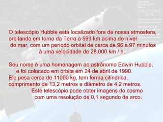 O telescópio Hubble está localizado fora de nossa atmosfera,
orbitando em torno da Terra a 593 km acima do nível
do mar, com um período orbital de cerca de 96 a 97 minutos
à uma velocidade de 28.000 km / h.
Seu nome é uma homenagem ao astrônomo Edwin Hubble,
e foi colocado em órbita em 24 de abril de 1990.
Ele pesa cerca de 11000 kg, tem forma cilíndrica,
comprimento de 13,2 metros e diâmetro de 4,2 metros.
Este telescópio pode obter imagens do cosmo
com uma resolução de 0,1 segundo de arco.
 