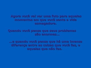 Agora você vai ver uma foto para aquelesAgora você vai ver uma foto para aqueles
momentos em que você sente a vidamomentos em que você sente a vida
esmagadora.esmagadora.
Quando você pensa que seus problemasQuando você pensa que seus problemas
são enormes…são enormes…
……e quando você pensa que há uma imensae quando você pensa que há uma imensa
diferença entre as coisas que você faz, ediferença entre as coisas que você faz, e
aquelas que não faz.aquelas que não faz.
 
