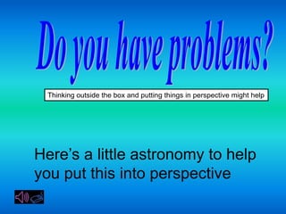 Thinking outside the box and putting things in perspective might help




Here’s a little astronomy to help
you put this into perspective
 