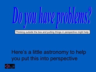 Thinking outside the box and putting things in perspective might help 
Here’s a little astronomy to help 
you put this into perspective 
 