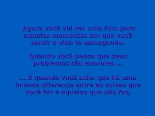 Agora você vai ver uma foto para aqueles momentos em que você sentir a vida te esmagando. Quando você pensa que seus problemas são enormes ... ... E quando você acha que há uma imensa diferença entre as coisas que você faz e aquelas que não faz, 