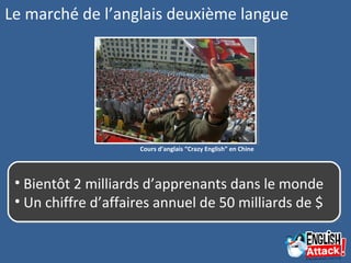 Le marché de l’anglais deuxième langue
Cours d’anglais “Crazy English” en Chine
• Bientôt 2 milliards d’apprenants dans le monde
• Un chiffre d’affaires annuel de 50 milliards de $
• Bientôt 2 milliards d’apprenants dans le monde
• Un chiffre d’affaires annuel de 50 milliards de $
 