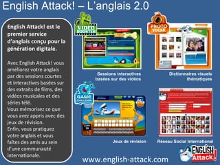 English Attack! – L’anglais 2.0
English Attack! est le
premier service
d’anglais conçu pour la
génération digitale.
 
Avec English Attack! vous 
améliorez votre anglais 
par des sessions courtes 
et interactives basées sur 
des extraits de films, des 
vidéos musicales et des 
séries télé.
Vous mémorisez ce que 
vous avez appris avec des 
jeux de révision.
Enfin, vous pratiquez 
votre anglais et vous 
faîtes des amis au sein 
d’une communauté 
internationale.
English Attack! est le
premier service
d’anglais conçu pour la
génération digitale.
 
Avec English Attack! vous 
améliorez votre anglais 
par des sessions courtes 
et interactives basées sur 
des extraits de films, des 
vidéos musicales et des 
séries télé.
Vous mémorisez ce que 
vous avez appris avec des 
jeux de révision.
Enfin, vous pratiquez 
votre anglais et vous 
faîtes des amis au sein 
d’une communauté 
internationale.
Sessions interactives
basées sur des vidéos
Réseau Social International
Dictionnaires visuels
thématiques
Jeux de révision
www.english-attack.com
 