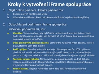 Kroky k vytvoření iFrame spolupráce
1. Najít online partnera. Ideální partner má:
   a.   Dobrou úroveň návštěvnosti webu
   b.   Uživatelskou základnu, která má zájem o zlepšování svých znalostí angličtiny

2. Odsouhlasení podmínek iFrame spolupráce.
   Klíčovými podmínkami jsou:
   a.   Umístění. Trváme na tom, aby byl iFrame umístěn na domovské stránce, jinak
        bude návštěvnost velmi nízká. Náš formát 250 x 250 iFrame banneru umístění na
        domovské stránce usnadňuje.
   b.   Doba prémiového přístupu zdarma. Standardně nabízíme týden zdarma, založí-li
        si uživatel svůj účet přes iFrame
   c.   Podíl z příjmu. Standardně vyplácíme svým iFrame partnerům 10% z příjmu z
        předplacení, ne všichni partneři však mají o podíl zájem, proto ho nenabízejte,
        pokud si o něj sami neřeknou. Váš podíl, stejně jako náš vzejde ze zbývajících 90%.
   d.   Speciální vstupní nabídka. Není povinná, ale pokud pomůže sjednat dohodu,
        můžeme nabídnout od 10% do 25% slevu uživatelům, kteří si zaplatí přístup přes
        iFrame umístěný na partnerské stránce.
   e.   Formát baneru. Nejprve nabídněte 250 x 250; další formáty budou brzy k
        dispozici.
 