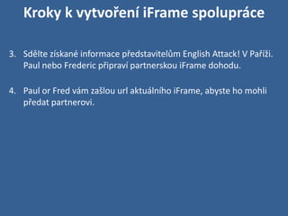 Kroky k vytvoření iFrame spolupráce

3. Sdělte získané informace představitelům English Attack! V Paříži.
   Paul nebo Frederic připraví partnerskou iFrame dohodu.

4. Paul or Fred vám zašlou url aktuálního iFrame, abyste ho mohli
   předat partnerovi.
 