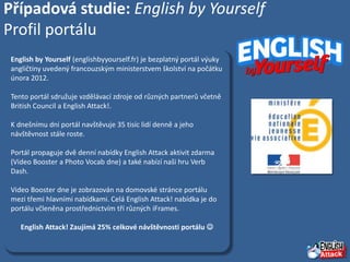 Případová studie: English by Yourself
Profil portálu
 English by Yourself (englishbyyourself.fr) je bezplatný portál výuky
 angličtiny uvedený francouzským ministerstvem školství na počátku
 února 2012.

 Tento portál sdružuje vzdělávací zdroje od různých partnerů včetně
 British Council a English Attack!.

 K dnešnímu dni portál navštěvuje 35 tisíc lidí denně a jeho
 návštěvnost stále roste.

 Portál propaguje dvě denní nabídky English Attack aktivit zdarma
 (Video Booster a Photo Vocab dne) a také nabízí naši hru Verb
 Dash.

 Video Booster dne je zobrazován na domovské stránce portálu
 mezi třemi hlavními nabídkami. Celá English Attack! nabídka je do
 portálu včleněna prostřednictvím tří různých iFrames.

    English Attack! Zaujímá 25% celkové návštěvnosti portálu 
 