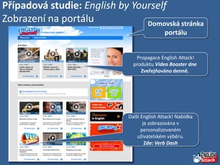 Případová studie: English by Yourself
Zobrazení na portálu            Domovská stránka
                                              portálu


                                 Propagace English Attack!
                                produktu Video Booster dne
                                   Zveřejňováno denně.




                              Další English Attack! Nabídka
                                     je zobrazována v
                                    personalizovaném
                                  uživatelském výběru.
                                      Zde: Verb Dash
 