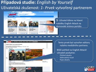 Případová studie: English by Yourself
Uživatelská zkušenost: 1- Prvek vytvořený partnerem

                              1- Uživatel klikne na hlavní
                              nabídku English Attack na
                              domovské stránce portálu




                                   Tento prvek byl vytvořen editory
                                     našeho mediálního partnera.
                               Bližší pohled na English Attack!
                               Uživateli poskytne:
                               -    Přehled obsahu
                               -    Stáhnutelný vizuál
                               -    Popis obsahu
 