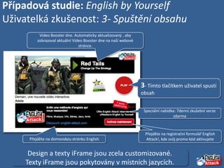 Případová studie: English by Yourself
Uživatelká zkušenost: 3- Spuštění obsahu
           Video Booster dne. Automaticky aktualizovaný , aby
          zobrazoval aktuální Video Booster dne na naší webové
                                 stránce.




                                                                 3- Tímto tlačítkem uživatel spustí
                                                                 obsah


                                                                  Speciální nabídka: 7denní zkušební verze
                                                                                  zdarma



                                                                  Přejděte na registrační formulář English
      Přejděte na domovskou stránku English                       Attack!, kde svůj promo kód aktivujete


      Design a texty iFrame jsou zcela customizované.
     Texty iFrame jsou pokytovány v místních jazycích.
 