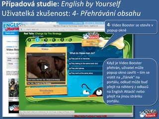 Případová studie: English by Yourself
Uživatelká zkušenost: 4- Přehrávání obsahu
                               4- Video Booster se otevře v
                               popup okně




                               Když je Video Booster
                               přehrán, uživatel může
                               popup okno zavřít – tím se
                               vrátit na „článek“ na
                               portálu, odkud může buď
                               přejít na některý z odkazů
                               na English Attack! nebo
                               přejít na jinou stránku
                               portálu.
 