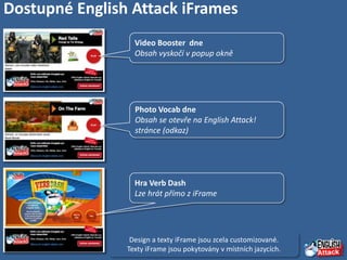 Dostupné English Attack iFrames
                  Video Booster dne
                  Obsah vyskočí v popup okně




                  Photo Vocab dne
                  Obsah se otevře na English Attack!
                  stránce (odkaz)




                  Hra Verb Dash
                  Lze hrát přímo z iFrame




                 Design a texty iFrame jsou zcela customizované.
                Texty iFrame jsou pokytovány v místních jazycích.
 
