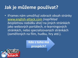 Jak je můžeme používat?
• iFrames nám umožňují zobrazit obsah stránky
  www.english-attack.com (například
  bezplatnou nabídku dne) na jiných stránkách
  jako webových portálech, e-learningových
  stránkách, nebo specializovaných stránkách
  (zaměřených na film, hudbu, hry atd.).

               Kdo z toho má
                 prospěch?
 