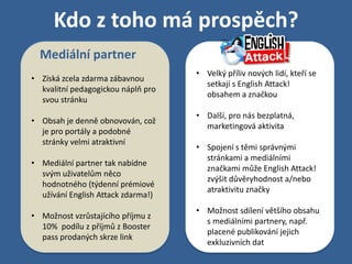 Kdo z toho má prospěch?
  Mediální partner
                                    • Velký příliv nových lidí, kteří se
• Získá zcela zdarma zábavnou
                                      setkají s English Attack!
  kvalitní pedagogickou náplň pro
                                      obsahem a značkou
  svou stránku
                                    • Další, pro nás bezplatná,
• Obsah je denně obnovován, což
                                      marketingová aktivita
  je pro portály a podobné
  stránky velmi atraktivní
                                    • Spojení s těmi správnými
                                      stránkami a mediálními
• Mediální partner tak nabídne
                                      značkami může English Attack!
  svým uživatelům něco
                                      zvýšit důvěryhodnost a/nebo
  hodnotného (týdenní prémiové
                                      atraktivitu značky
  užívání English Attack zdarma!)
                                    • Možnost sdílení většího obsahu
• Možnost vzrůstajícího příjmu z
                                      s mediálními partnery, např.
  10% podílu z příjmů z Booster
                                      placené publikování jejich
  pass prodaných skrze link
                                      exkluzivních dat
 